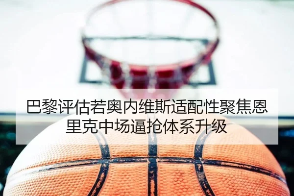 巴黎评估若奥内维斯适配性聚焦恩里克中场逼抢体系升级